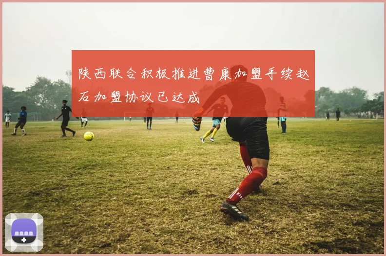 陕西联合积极推进曹康加盟手续赵石加盟协议已达成