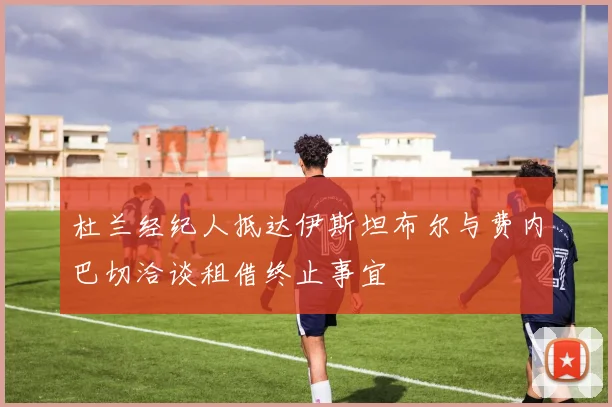 杜兰经纪人抵达伊斯坦布尔与费内巴切洽谈租借终止事宜