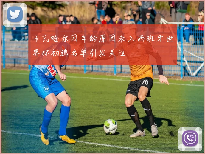 卡瓦哈尔因年龄原因未入西班牙世界杯初选名单引发关注