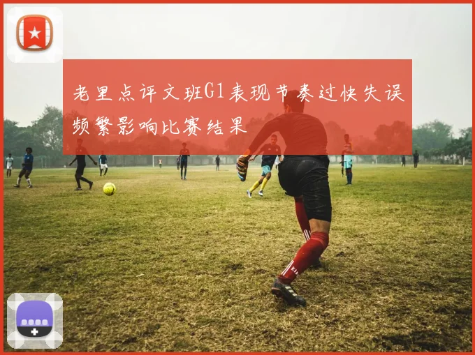 老里点评文班G1表现节奏过快失误频繁影响比赛结果