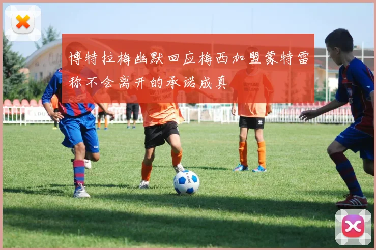 博特拉梅幽默回应梅西加盟蒙特雷称不会离开的承诺成真