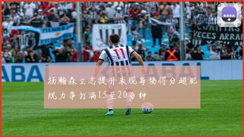 杨瀚森立志提升表现每场得分超犯规力争打满15至20分钟