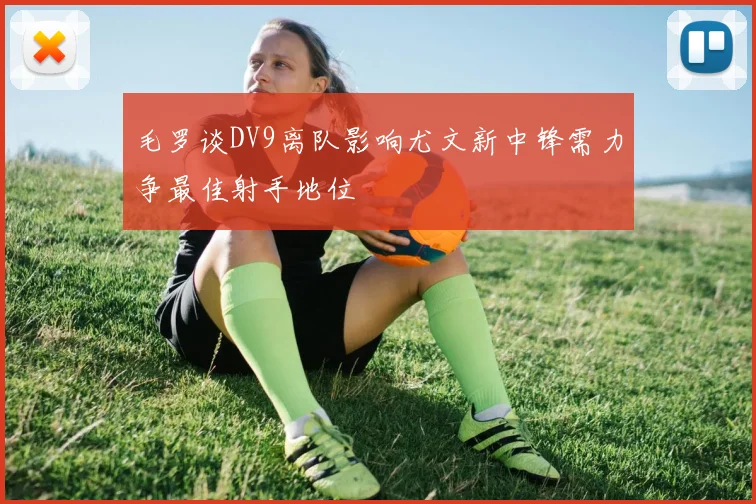 毛罗谈DV9离队影响尤文新中锋需力争最佳射手地位