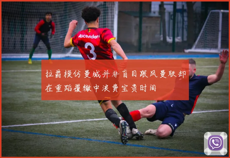 拉爵模仿曼城并非盲目跟风曼联却在重蹈覆辙中浪费宝贵时间