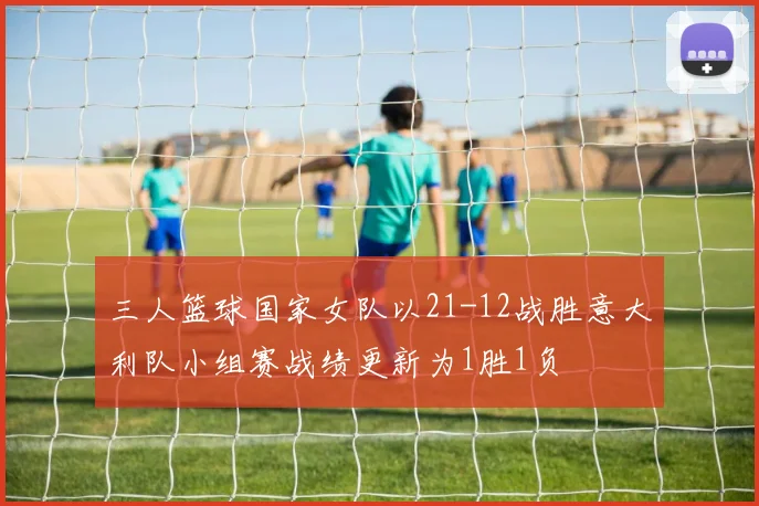 三人篮球国家女队以21-12战胜意大利队小组赛战绩更新为1胜1负