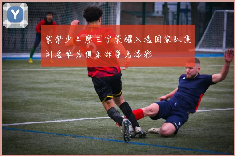 紫禁少年廖三宁荣耀入选国家队集训名单为俱乐部争光添彩