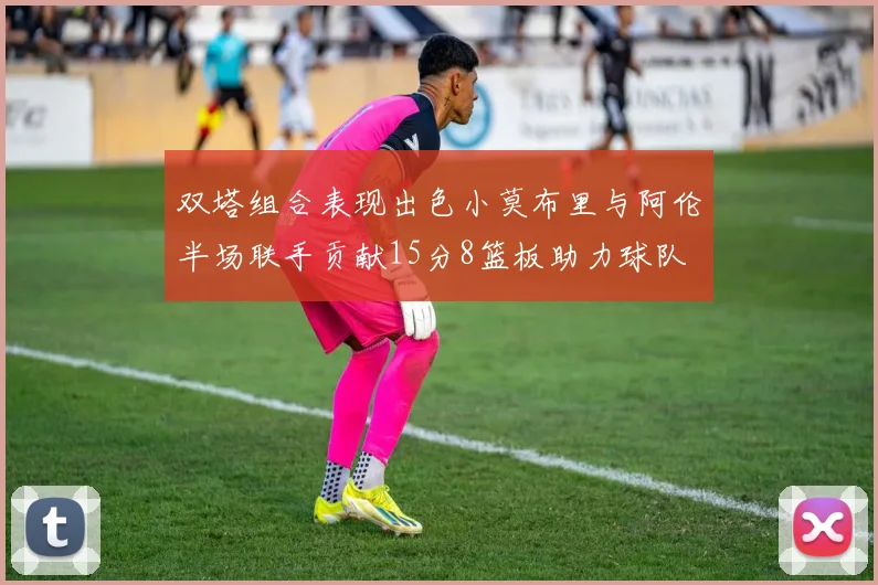 双塔组合表现出色小莫布里与阿伦半场联手贡献15分8篮板助力球队