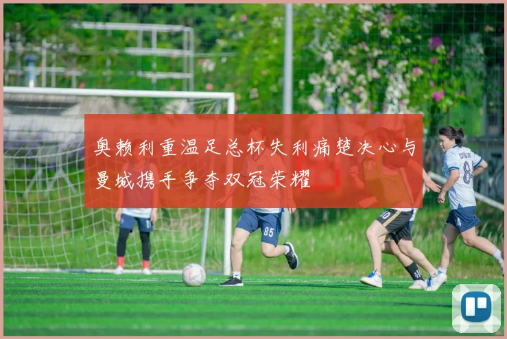 奥赖利重温足总杯失利痛楚决心与曼城携手争夺双冠荣耀