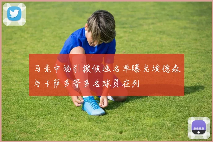 马竞中场引援候选名单曝光埃德森与卡萨多等多名球员在列