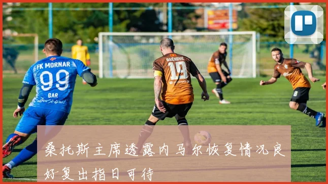桑托斯主席透露内马尔恢复情况良好复出指日可待