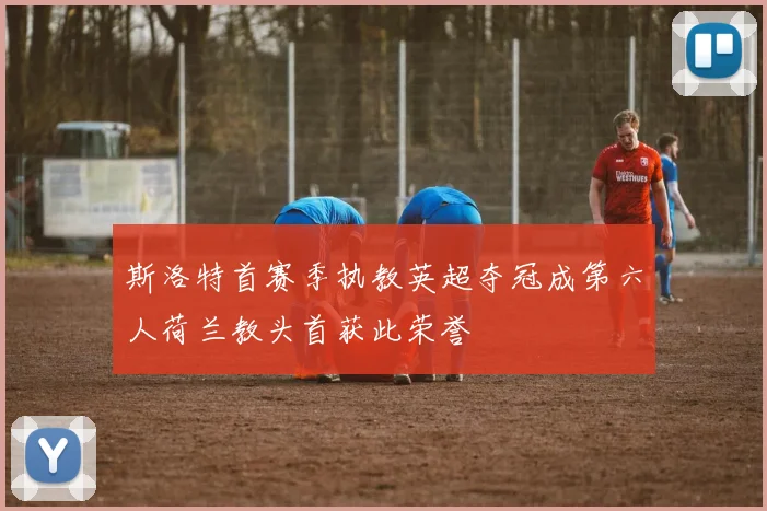 斯洛特首赛季执教英超夺冠成第六人荷兰教头首获此荣誉