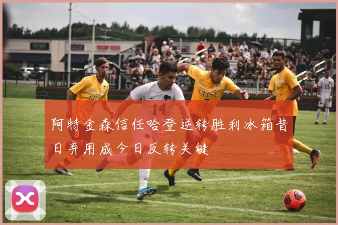 阿特金森信任哈登逆转胜利冰箱昔日弃用成今日反转关键