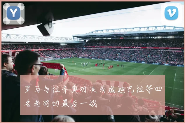 罗马与拉齐奥对决或成迪巴拉等四名老将的最后一战