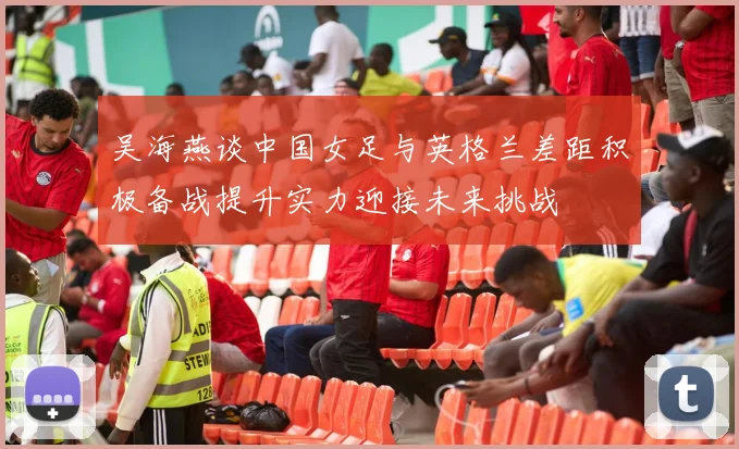 吴海燕谈中国女足与英格兰差距积极备战提升实力迎接未来挑战