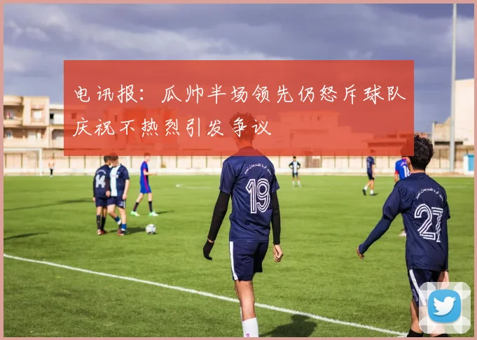 电讯报：瓜帅半场领先仍怒斥球队庆祝不热烈引发争议