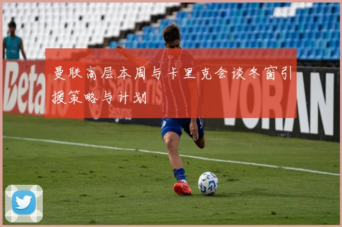 曼联高层本周与卡里克会谈冬窗引援策略与计划